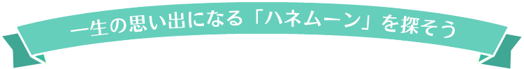 一生の思い出になる「ハネムーン」を探そう